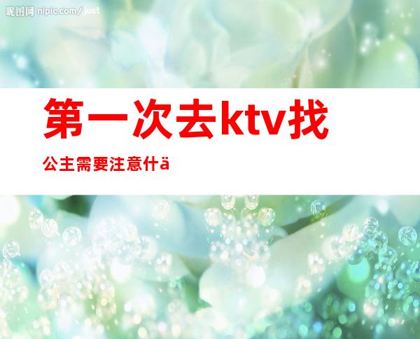 第一次去ktv找公主需要注意什么（第一次去ktv当公主）