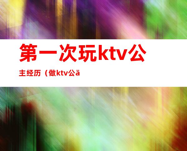 第一次玩ktv公主经历（做ktv公主的经历,天涯）