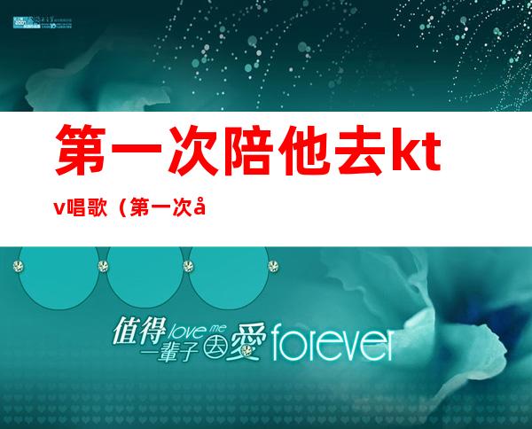 第一次陪他去ktv唱歌（第一次去ktv唱歌尴尬）