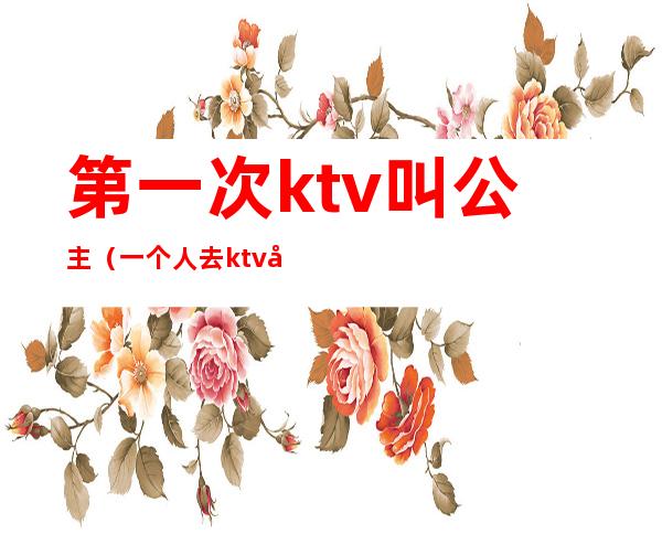 第一次ktv叫公主（一个人去ktv叫公主）