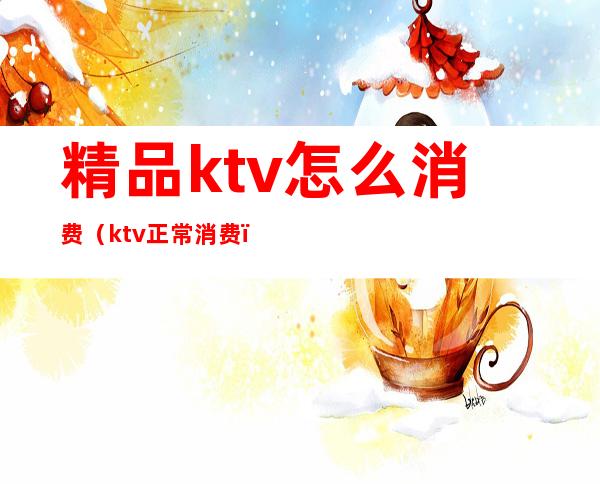 精品ktv怎么消费（ktv正常消费）