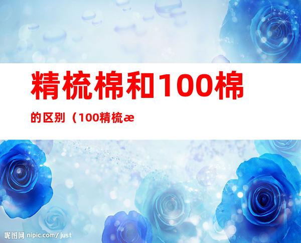 精梳棉和100%棉的区别（100%精梳棉是啥意思）