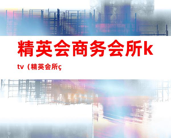 精英会商务会所ktv（精英会所电话地址）