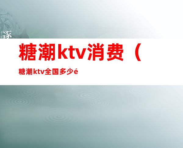 糖潮ktv消费（糖潮ktv全国多少门店）