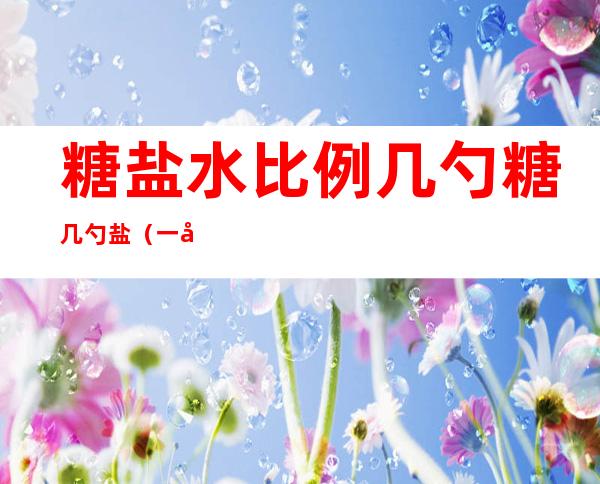 糖盐水比例几勺糖几勺盐（一勺盐和一勺糖）