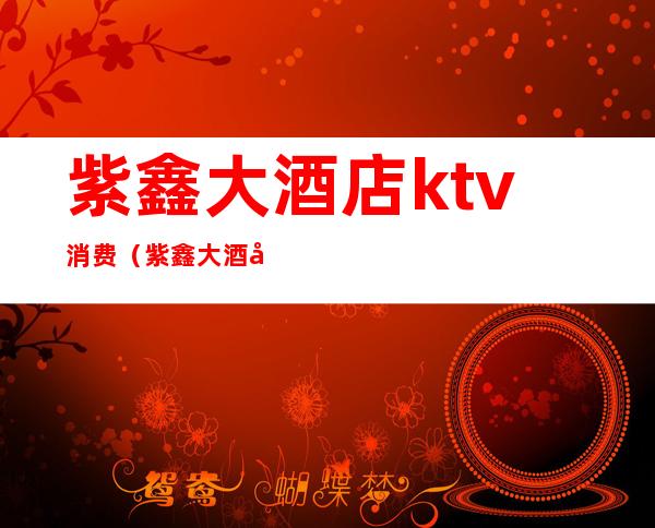 紫鑫大酒店ktv消费（紫鑫大酒店ktv消费价格）