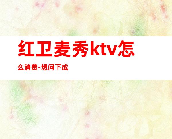 红卫麦秀ktv怎么消费-想问下成都麦秀KTV的收费？