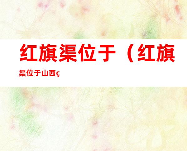 红旗渠位于（红旗渠位于山西省什么县）