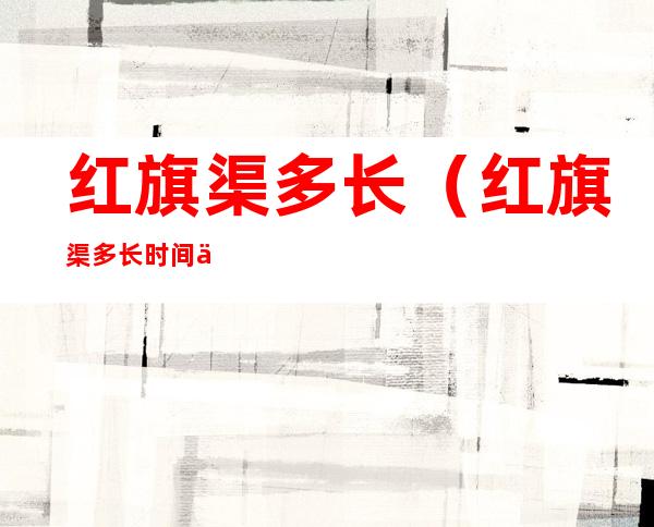 红旗渠多长（红旗渠多长时间修好的）