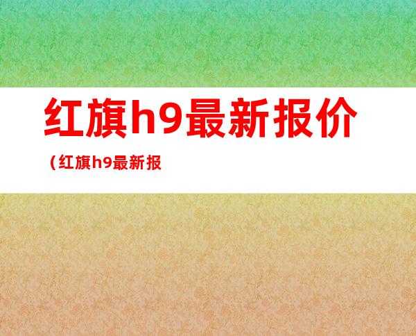 红旗h9最新报价（红旗h9最新报价及图片汽车之家）