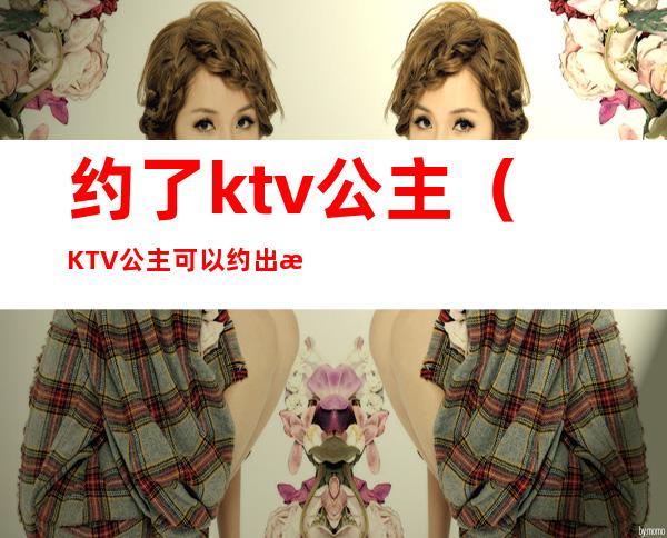 约了ktv公主（KTV公主可以约出来吗）