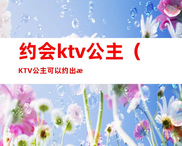 约会ktv公主（KTV公主可以约出来吗）