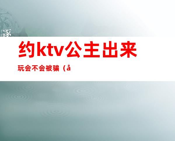 约ktv公主出来玩会不会被骗（可以私下约ktv公主出来吗）