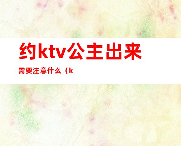 约ktv公主出来需要注意什么（ktv公主约出来吃饭）