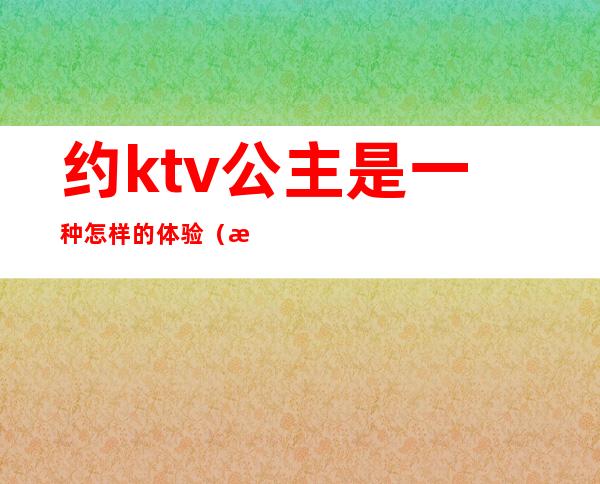 约ktv公主是一种怎样的体验（有自己去ktv点公主的吗）