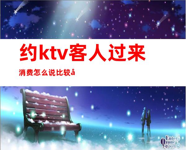 约ktv客人过来消费怎么说比较好（约会去ktv好吗）