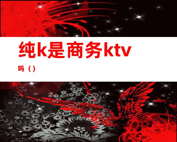 纯k是商务ktv吗（）