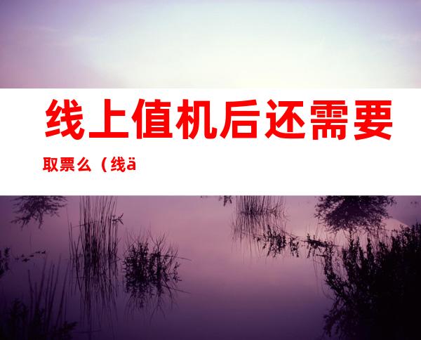 线上值机后还需要取票么（线上值机后还能取票么）