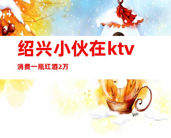 绍兴小伙在ktv消费一瓶红酒2万（绍兴ktv消费水平）