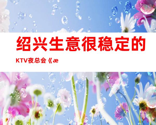 绍兴生意很稳定的KTV夜总会《更高场》免一切用