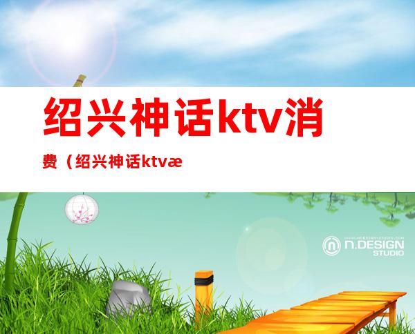 绍兴神话ktv消费（绍兴神话ktv消费怎么样）