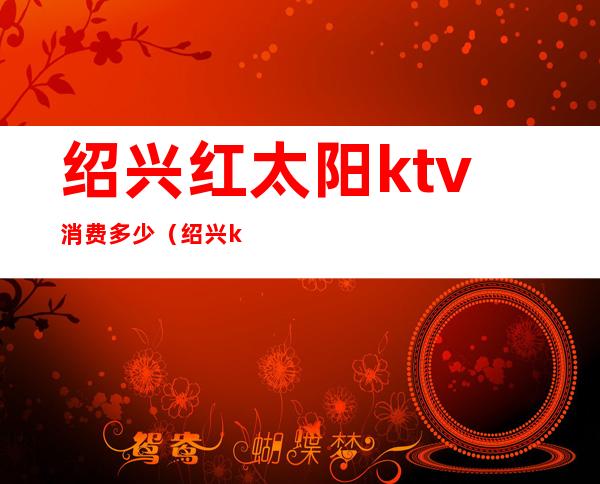 绍兴红太阳ktv消费多少（绍兴ktv消费水平）