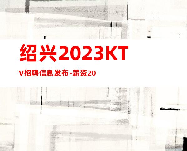 绍兴2023KTV招聘信息发布-薪资20起步带你赚衣锦还乡