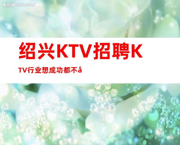 绍兴KTV招聘=KTV行业想成功都不容易