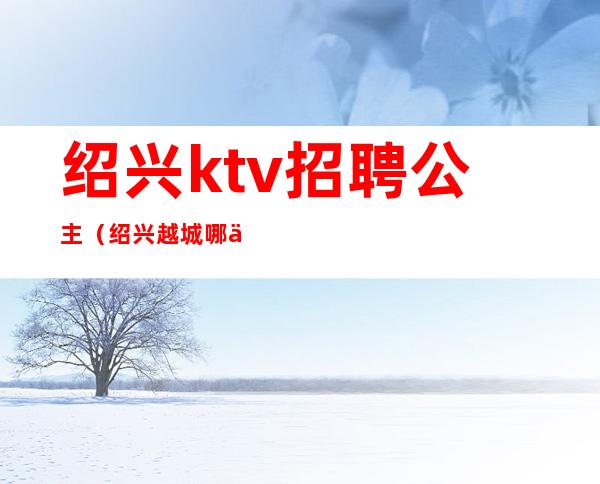 绍兴ktv招聘公主（绍兴越城哪个ktv有公主）