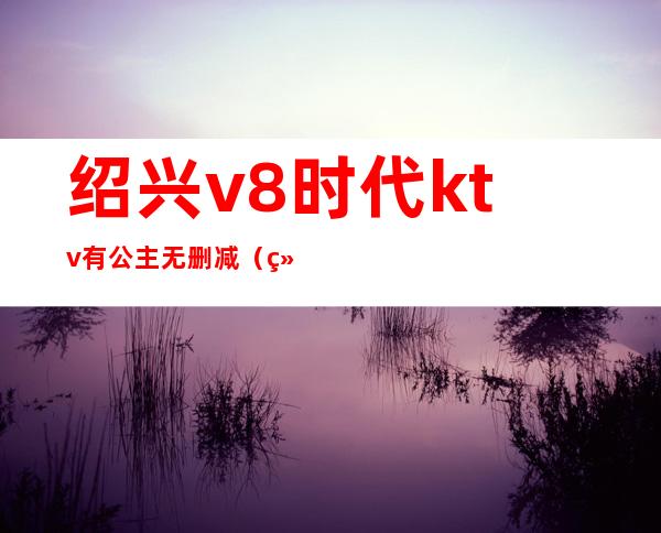 绍兴v8时代ktv有公主无删减（绍兴v8时代ktv在哪）