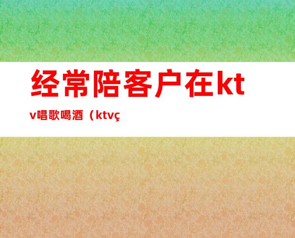 经常陪客户在ktv唱歌喝酒（ktv点歌员也陪喝酒吗）