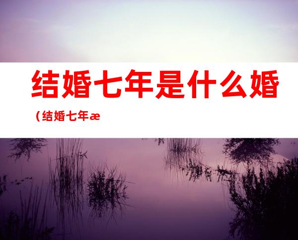 结婚七年是什么婚（结婚七年是什么婚八年是什么婚）