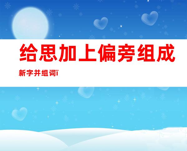 给思加上偏旁组成新字并组词.（思的加偏旁组成新字再组词）