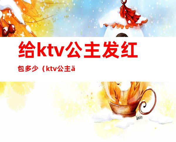 给ktv公主发红包多少（ktv公主一般都多少钱）