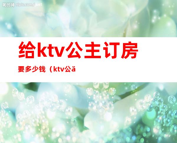 给ktv公主订房要多少钱（ktv公主一般多少钱一个）