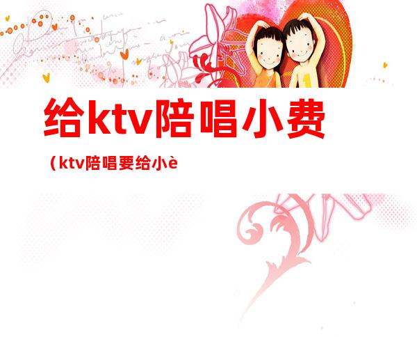 给ktv陪唱小费（ktv陪唱要给小费吗）