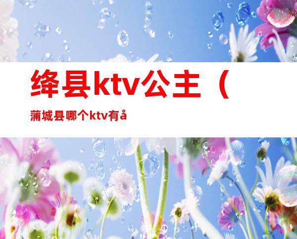 绛县ktv公主（蒲城县哪个ktv有公主）