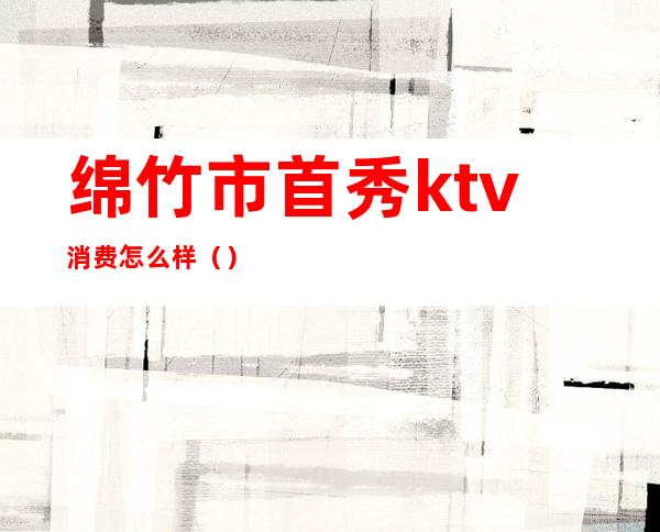 绵竹市首秀ktv消费怎么样（）