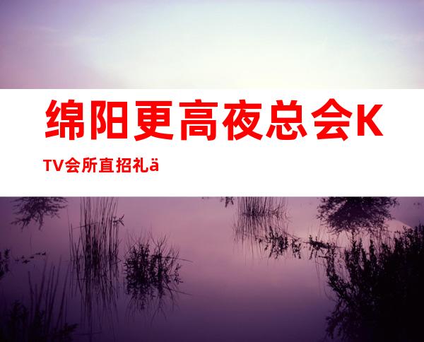 绵阳更高夜总会KTV会所直招礼仪服务员，好上班 来钱快 生意火爆