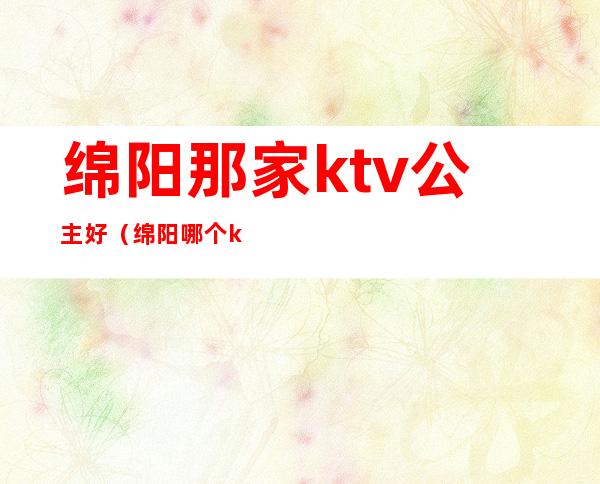 绵阳那家ktv公主好（绵阳哪个ktv有公主）