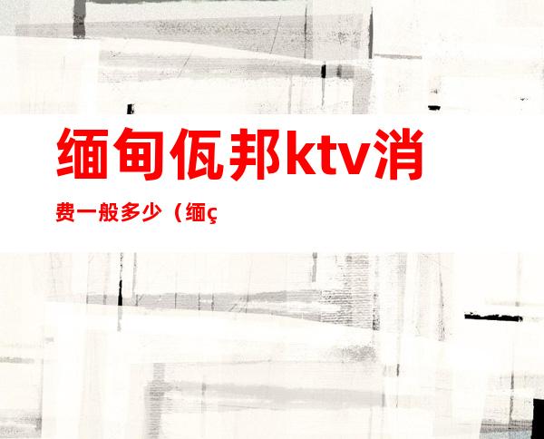 缅甸佤邦ktv消费一般多少（缅甸ktv消费水平）