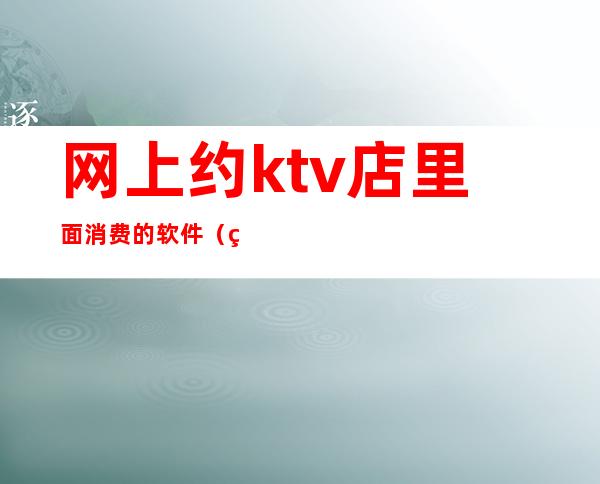 网上约ktv店里面消费的软件（网上订ktv的app）