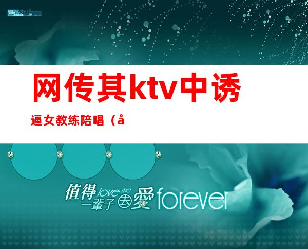 网传其ktv中诱逼女教练陪唱（去ktv叫陪唱）