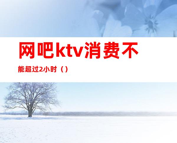 网吧ktv消费不能超过2小时（）