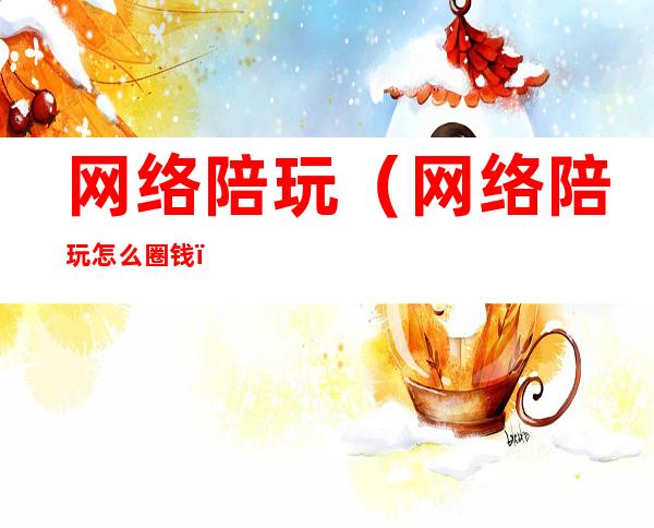 网络陪玩（网络陪玩怎么圈钱）