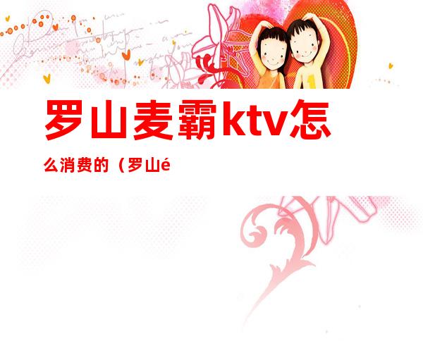 罗山麦霸ktv怎么消费的（罗山麦霸ktv服务电话）