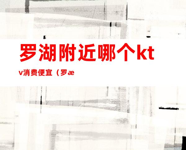 罗湖附近哪个ktv消费便宜（罗湖区商务ktv）