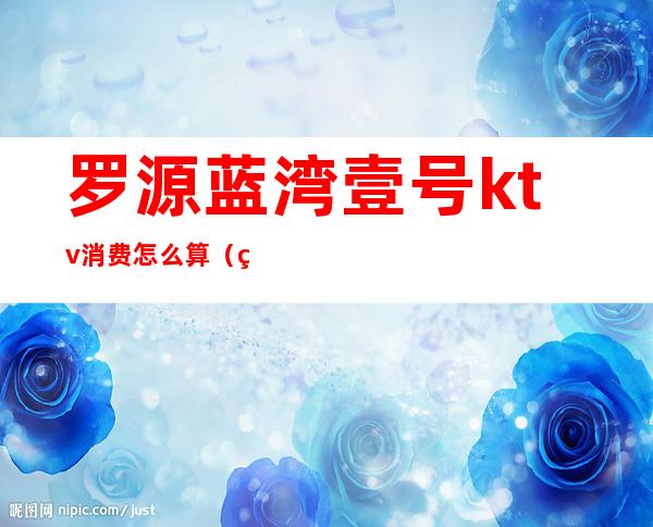 罗源蓝湾壹号ktv消费怎么算（罗源蓝湾壹号ktv消费怎么算钱）