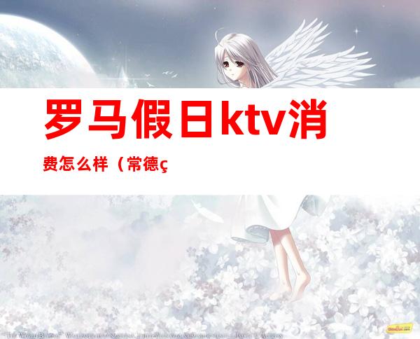 罗马假日ktv消费怎么样（常德罗马假日ktv 价格）