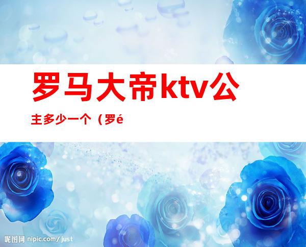 罗马大帝ktv公主多少一个（罗马大帝ktv公主多少一个人）